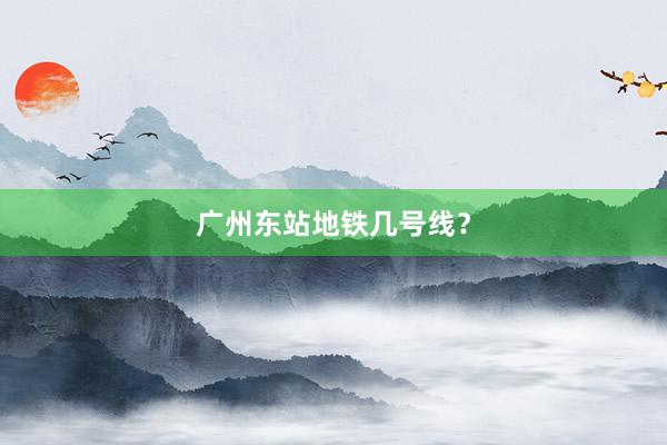广州东站地铁几号线？