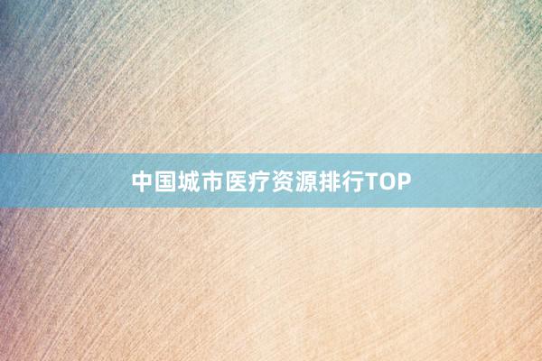 中国城市医疗资源排行TOP